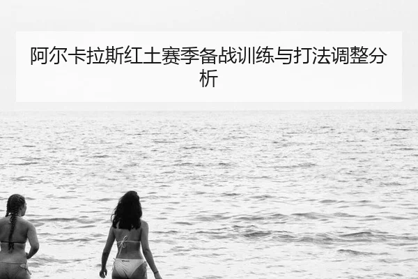 阿尔卡拉斯红土赛季备战训练与打法调整分析